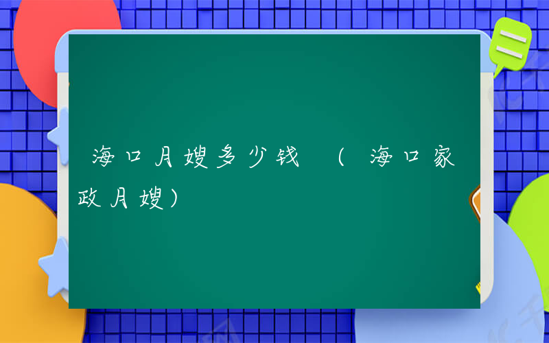 海口月嫂多少钱 (海口家政月嫂)